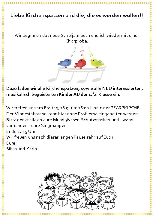 Liebe Kirchenspatzen und die, die es werden wollen!!

Wir beginnen das neue Schuljahr auch endlich wieder mit einer Chorprobe.
Dazu laden wir alle Kirchenspatzen, sowie alle NEU interessierten, musikalisch begeisterten Kinder AB der 1./2. Klasse ein.
Wir treffen uns am Freitag, 18.9. um 16:00 Uhr in der PFARRKIRCHE. Der Mindestabstand kann hier ohne Probleme eingehalten werden. Bitte denkt alle an eure Mund-/Nasen-Schutzmasken und - wenn vorhanden - eure Singmappen. 
Ende 17:15 Uhr.
Wir freuen uns nach dieser langen Pause sehr auf Euch.
Eure
Silvia und Karin
